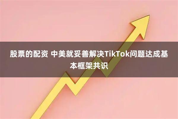股票的配资 中美就妥善解决TikTok问题达成基本框架共识