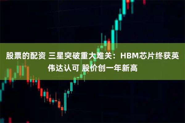 股票的配资 三星突破重大难关：HBM芯片终获英伟达认可 股价创一年新高