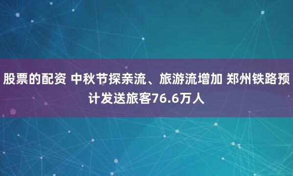 股票的配资 中秋节探亲流、旅游流增加 郑州铁路预计发送旅客76.6万人
