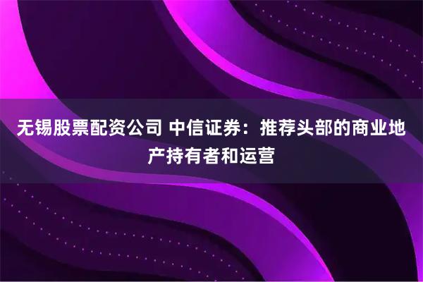 无锡股票配资公司 中信证券：推荐头部的商业地产持有者和运营
