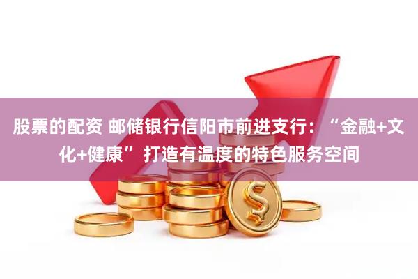 股票的配资 邮储银行信阳市前进支行：“金融+文化+健康” 打造有温度的特色服务空间