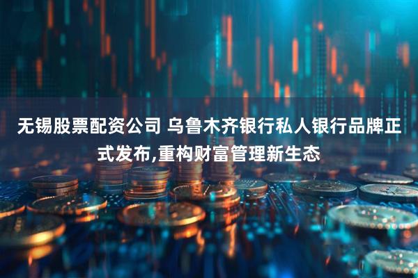 无锡股票配资公司 乌鲁木齐银行私人银行品牌正式发布,重构财富管理新生态