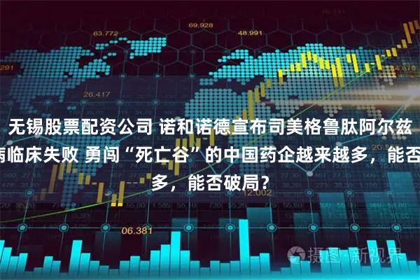 无锡股票配资公司 诺和诺德宣布司美格鲁肽阿尔兹海默病临床失败 勇闯“死亡谷”的中国药企越来越多，能否破局？