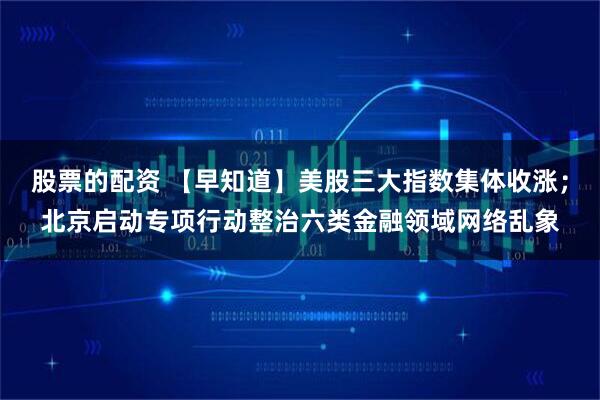 股票的配资 【早知道】美股三大指数集体收涨；北京启动专项行动整治六类金融领域网络乱象