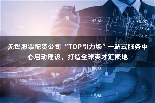 无锡股票配资公司 “TOP引力场”一站式服务中心启动建设，打造全球英才汇聚地