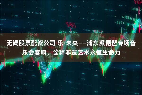 无锡股票配资公司 乐·未央——浦东派琵琶专场音乐会奏响，诠释非遗艺术永恒生命力