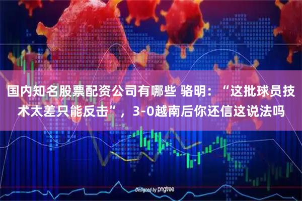 国内知名股票配资公司有哪些 骆明：“这批球员技术太差只能反击”，3-0越南后你还信这说法吗