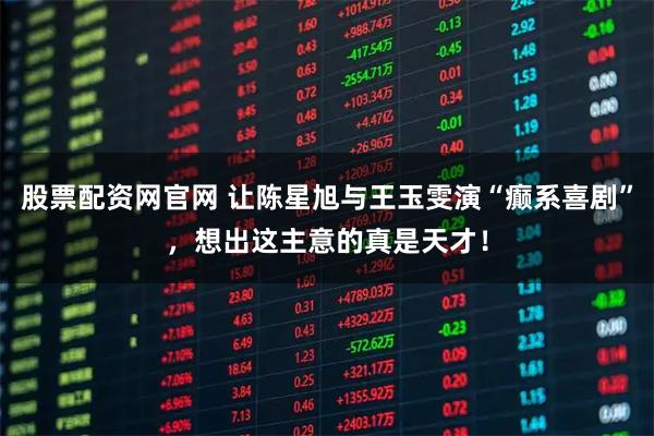 股票配资网官网 让陈星旭与王玉雯演“癫系喜剧”，想出这主意的真是天才！