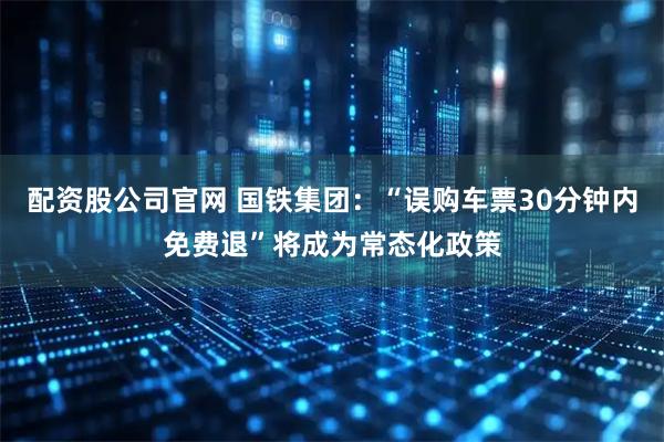 配资股公司官网 国铁集团：“误购车票30分钟内免费退”将成为常态化政策