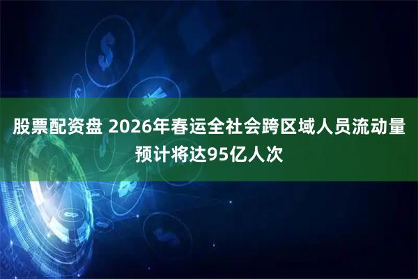 股票配资盘 2026年春运全社会跨区域人员流动量预计将达95亿人次