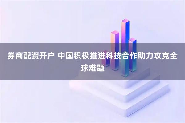 券商配资开户 中国积极推进科技合作助力攻克全球难题