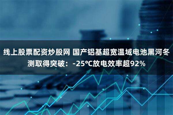 线上股票配资炒股网 国产铝基超宽温域电池黑河冬测取得突破：-25℃放电效率超92%