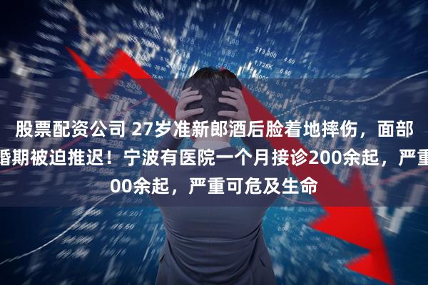 股票配资公司 27岁准新郎酒后脸着地摔伤，面部鲜血直流，婚期被迫推迟！宁波有医院一个月接诊200余起，严重可危及生命