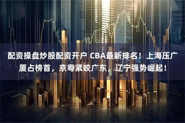 配资操盘炒股配资开户 CBA最新排名！上海压广厦占榜首，京粤紧咬广东，辽宁强势崛起！