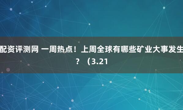 配资评测网 一周热点！上周全球有哪些矿业大事发生？（3.21