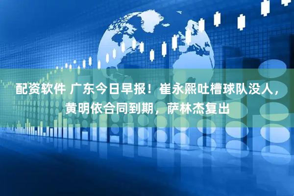 配资软件 广东今日早报！崔永熙吐槽球队没人，黄明依合同到期，萨林杰复出