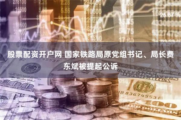 股票配资开户网 国家铁路局原党组书记、局长费东斌被提起公诉