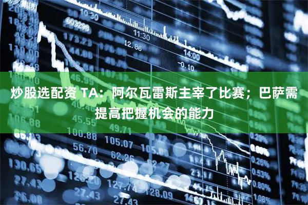 炒股选配资 TA：阿尔瓦雷斯主宰了比赛；巴萨需提高把握机会的能力