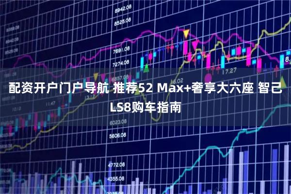 配资开户门户导航 推荐52 Max+奢享大六座 智己LS8购车指南