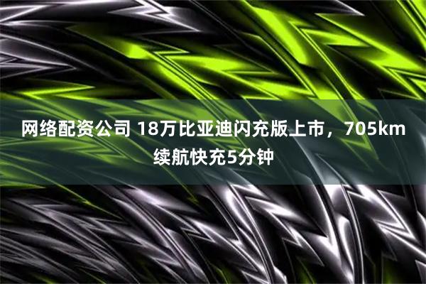 网络配资公司 18万比亚迪闪充版上市，705km续航快充5分钟