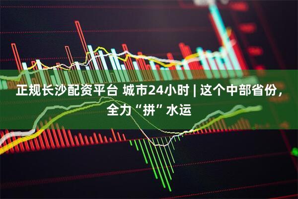 正规长沙配资平台 城市24小时 | 这个中部省份，全力“拼”水运