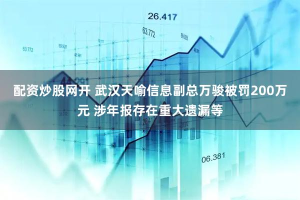 配资炒股网开 武汉天喻信息副总万骏被罚200万元 涉年报存在重大遗漏等