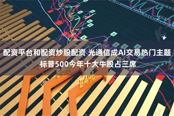 配资平台和配资炒股配资 光通信成AI交易热门主题 标普500今年十大牛股占三席