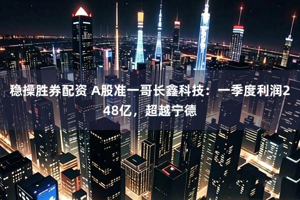 稳操胜券配资 A股准一哥长鑫科技：一季度利润248亿，超越宁德