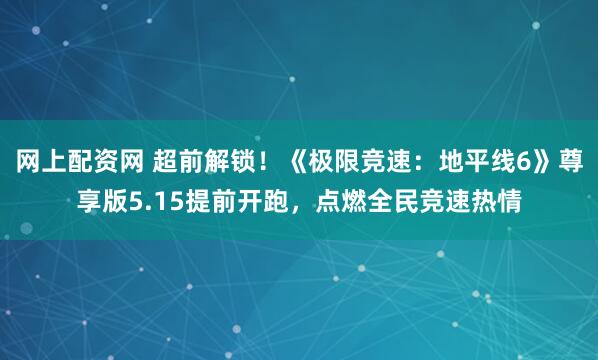 网上配资网 超前解锁！《极限竞速：地平线6》尊享版5.15提前开跑，点燃全民竞速热情
