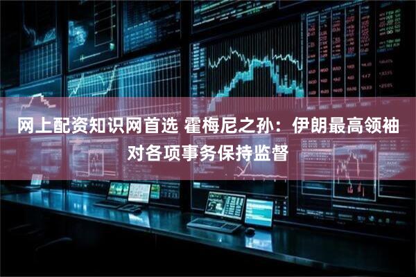 网上配资知识网首选 霍梅尼之孙：伊朗最高领袖对各项事务保持监督
