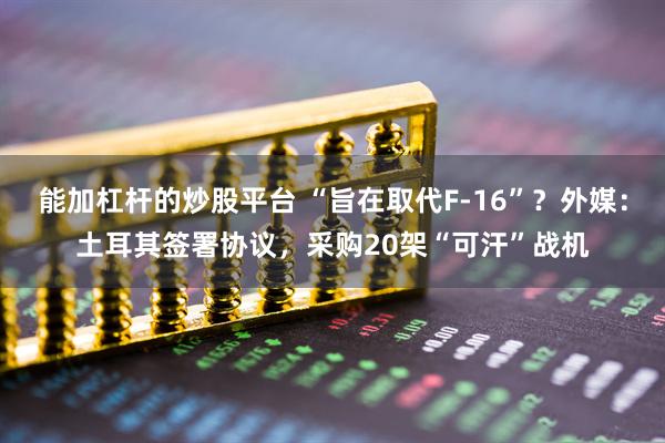 能加杠杆的炒股平台 “旨在取代F-16”？外媒：土耳其签署协议，采购20架“可汗”战机