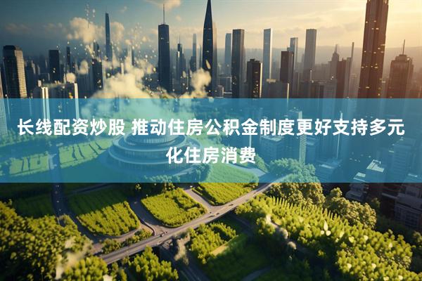 长线配资炒股 推动住房公积金制度更好支持多元化住房消费