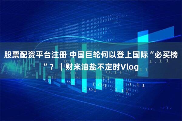 股票配资平台注册 中国巨轮何以登上国际“必买榜”？｜财米油盐不定时Vlog