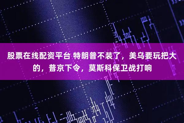 股票在线配资平台 特朗普不装了，美乌要玩把大的，普京下令，莫斯科保卫战打响