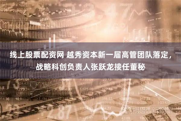 线上股票配资网 越秀资本新一届高管团队落定，战略科创负责人张跃龙接任董秘